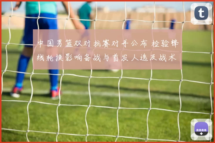 中国男篮双对抗赛对手公布 检验锋线轮换影响备战与首发人选及战术调整