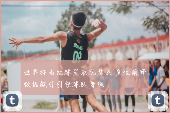 世界杯当红球星表现盘点 多位前锋数据飙升引领球队晋级