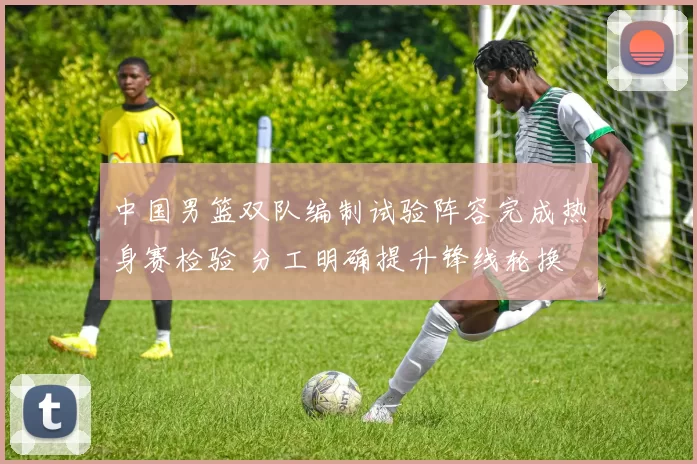 中国男篮双队编制试验阵容完成热身赛检验 分工明确提升锋线轮换