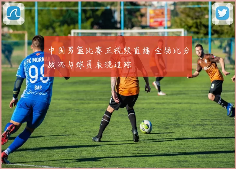 中国男篮比赛正视频直播 全场比分战况与球员表现追踪