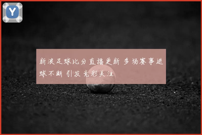 新浪足球比分直播更新 多场赛事进球不断 引发竞彩关注