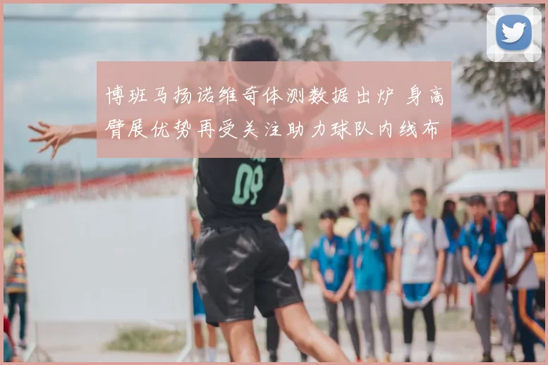 博班马扬诺维奇体测数据出炉 身高臂展优势再受关注助力球队内线布局