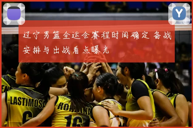 辽宁男篮全运会赛程时间确定 备战安排与出战看点曝光
