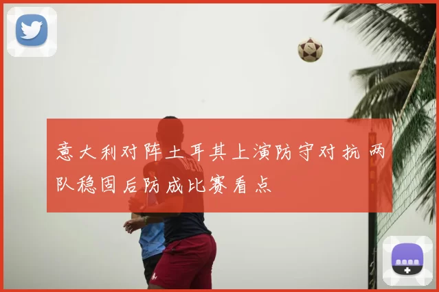 意大利对阵土耳其上演防守对抗 两队稳固后防成比赛看点