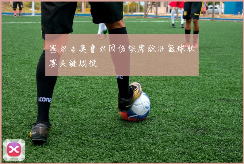 塞尔吉奥鲁尔因伤缺席欧洲篮球联赛关键战役