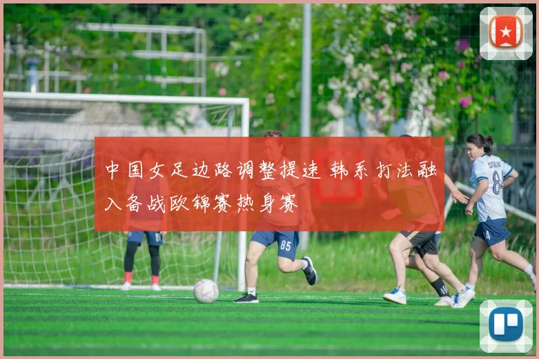 中国女足边路调整提速 韩系打法融入备战欧锦赛热身赛