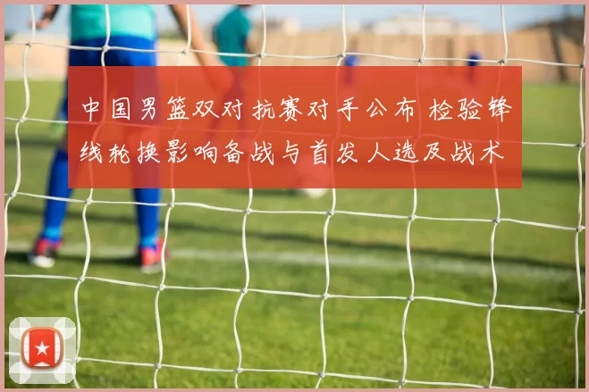 中国男篮双对抗赛对手公布 检验锋线轮换影响备战与首发人选及战术调整