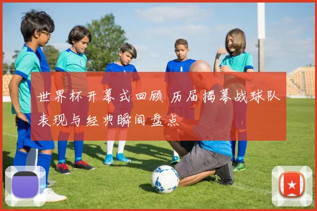 世界杯开幕式回顾 历届揭幕战球队表现与经典瞬间盘点