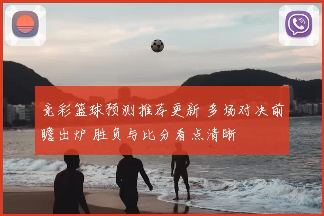 竞彩篮球预测推荐更新 多场对决前瞻出炉 胜负与比分看点清晰