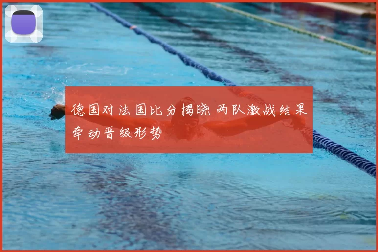 德国对法国比分揭晓 两队激战结果牵动晋级形势