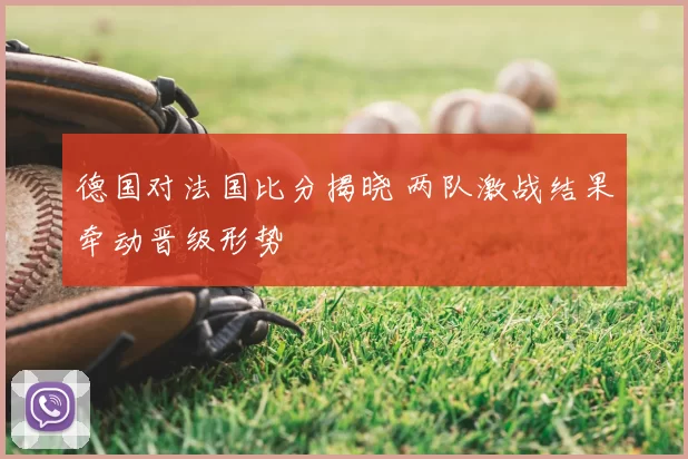 德国对法国比分揭晓 两队激战结果牵动晋级形势