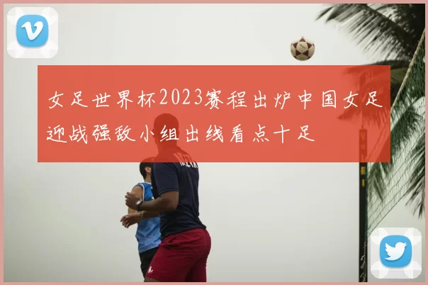 女足世界杯2023赛程出炉中国女足迎战强敌小组出线看点十足
