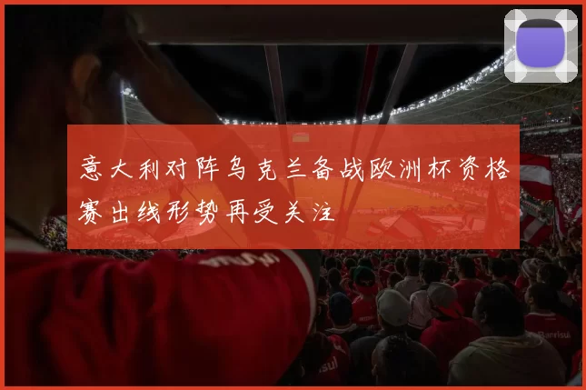 意大利对阵乌克兰备战欧洲杯资格赛出线形势再受关注