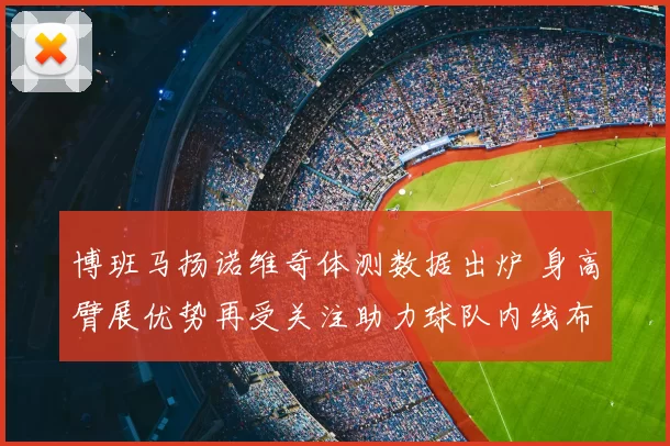 博班马扬诺维奇体测数据出炉 身高臂展优势再受关注助力球队内线布局