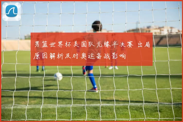 男篮世界杯美国队无缘半决赛 出局原因解析及对奥运备战影响