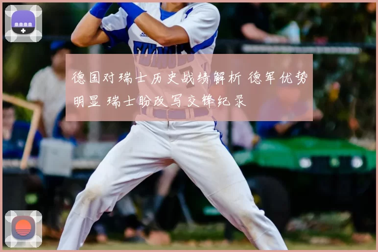 德国对瑞士历史战绩解析 德军优势明显 瑞士盼改写交锋纪录