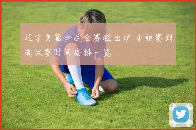 辽宁男篮全运会赛程出炉 小组赛到淘汰赛时间安排一览
