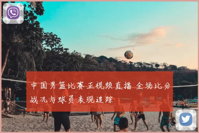 中国男篮比赛正视频直播 全场比分战况与球员表现追踪