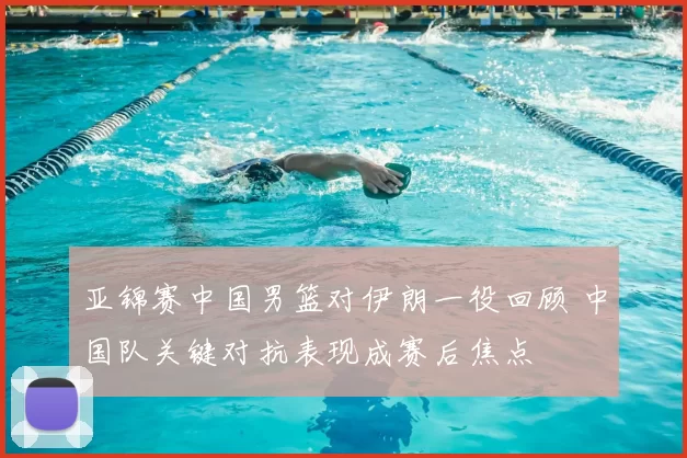 亚锦赛中国男篮对伊朗一役回顾 中国队关键对抗表现成赛后焦点