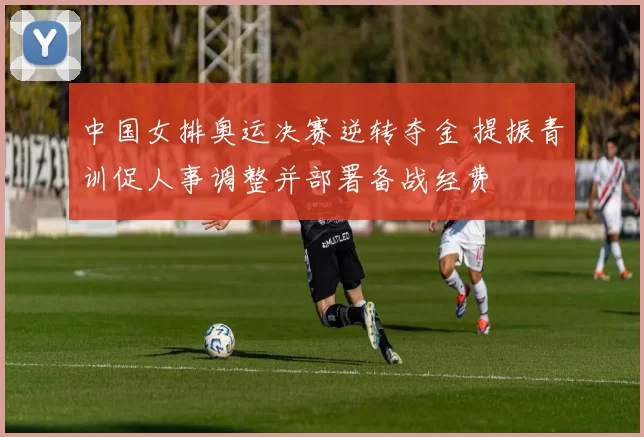 中国女排奥运决赛逆转夺金 提振青训促人事调整并部署备战经费