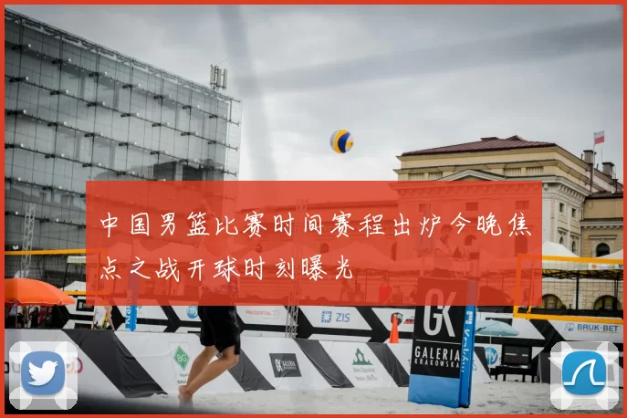 中国男篮比赛时间赛程出炉今晚焦点之战开球时刻曝光