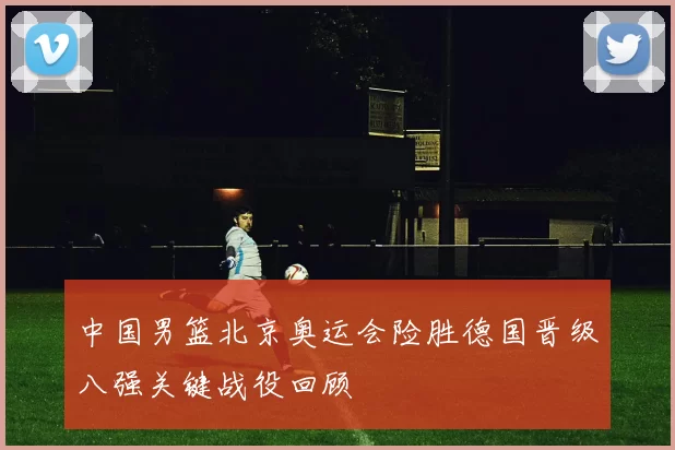 中国男篮北京奥运会险胜德国晋级八强关键战役回顾