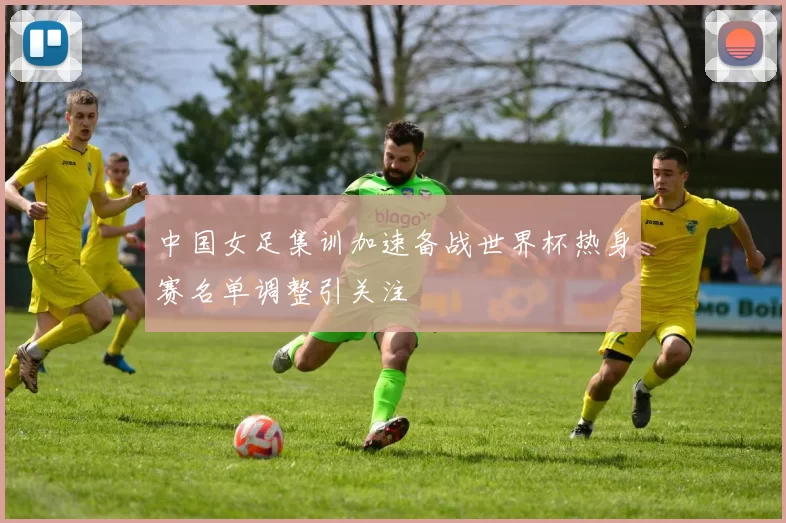 中国女足集训加速备战世界杯热身赛名单调整引关注