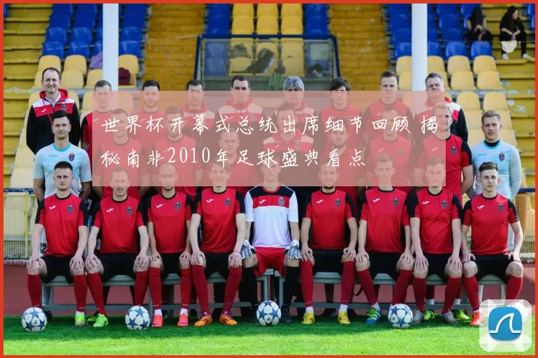 世界杯开幕式总统出席细节回顾 揭秘南非2010年足球盛典看点