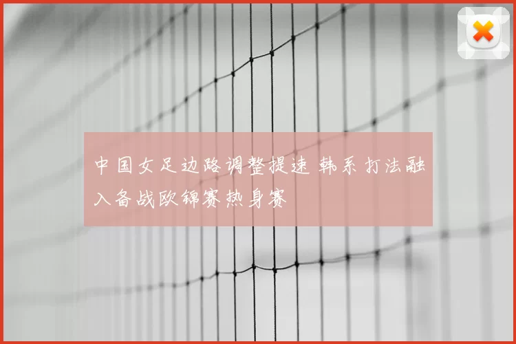 中国女足边路调整提速 韩系打法融入备战欧锦赛热身赛