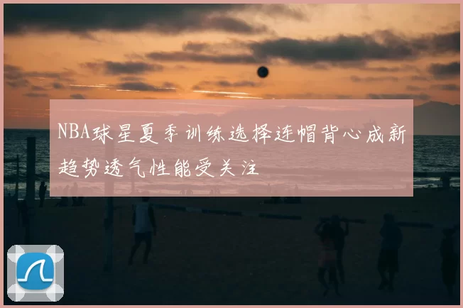 NBA球星夏季训练选择连帽背心成新趋势透气性能受关注