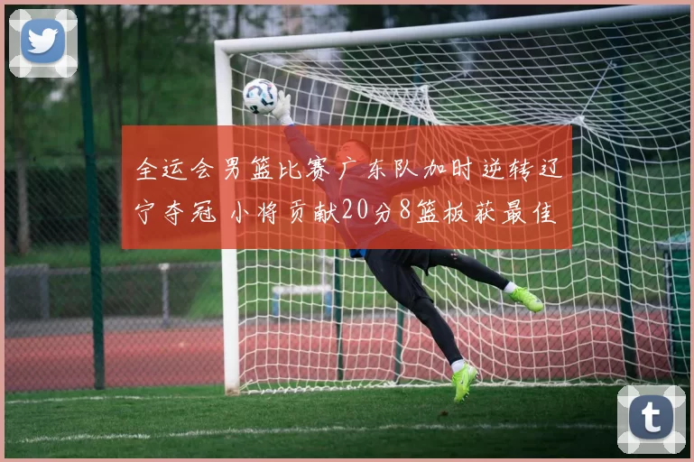 全运会男篮比赛广东队加时逆转辽宁夺冠 小将贡献20分8篮板获最佳球员