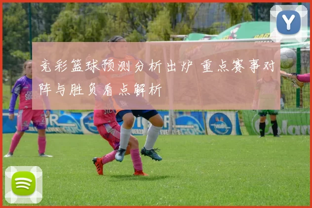 竞彩篮球预测分析出炉 重点赛事对阵与胜负看点解析