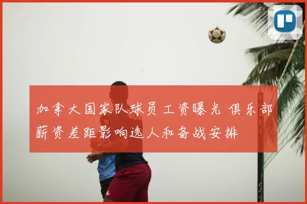 加拿大国家队球员工资曝光 俱乐部薪资差距影响选人和备战安排