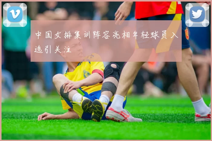 中国女排集训阵容亮相年轻球员入选引关注