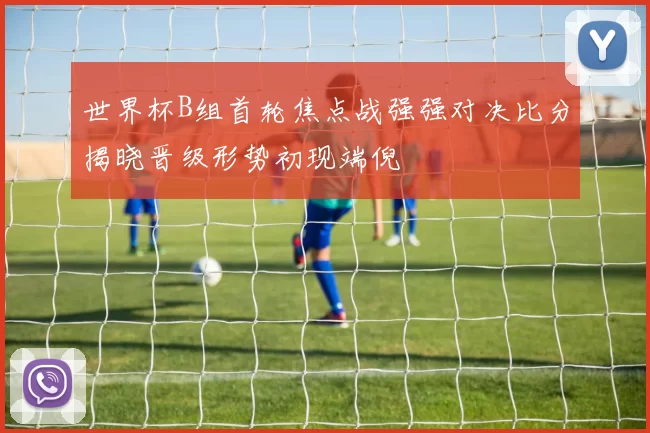 世界杯B组首轮焦点战强强对决比分揭晓晋级形势初现端倪