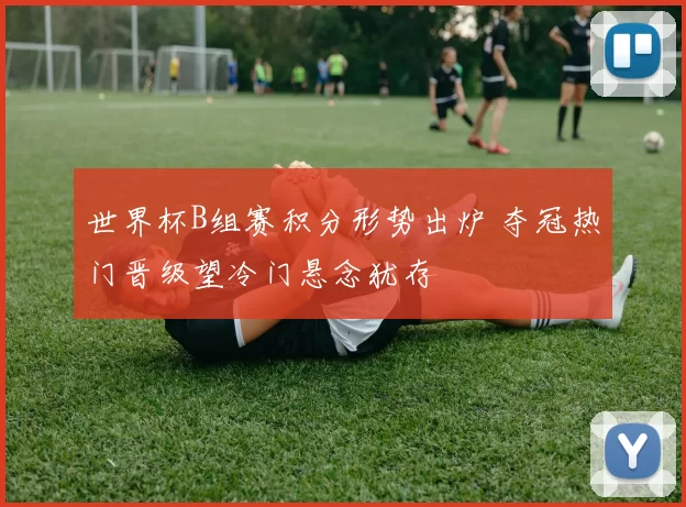 世界杯B组赛积分形势出炉 夺冠热门晋级望冷门悬念犹存