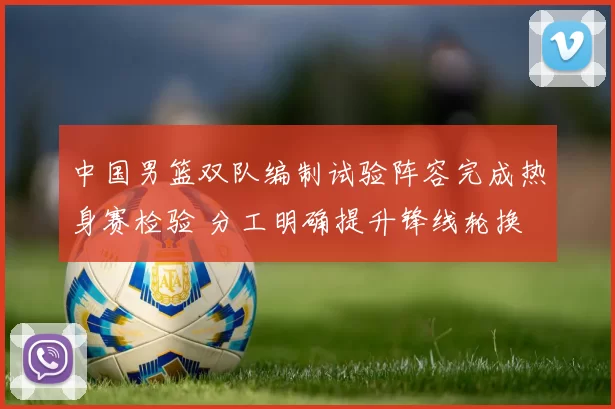 中国男篮双队编制试验阵容完成热身赛检验 分工明确提升锋线轮换