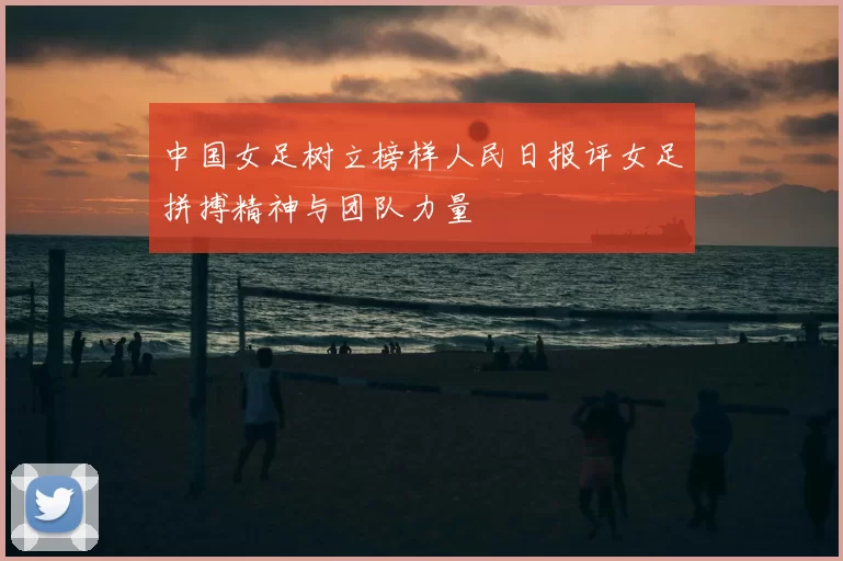 中国女足树立榜样人民日报评女足拼搏精神与团队力量