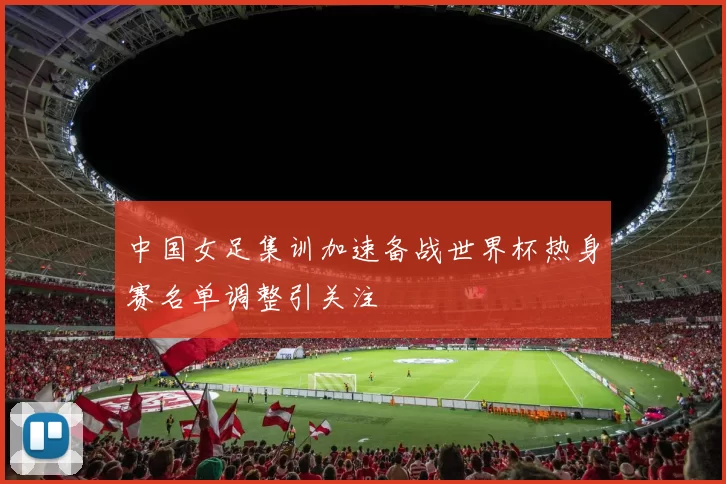 中国女足集训加速备战世界杯热身赛名单调整引关注