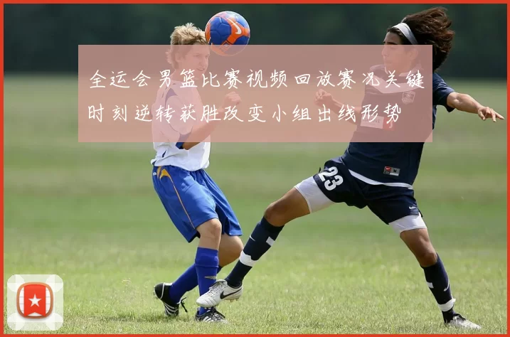 全运会男篮比赛视频回放赛况关键时刻逆转获胜改变小组出线形势