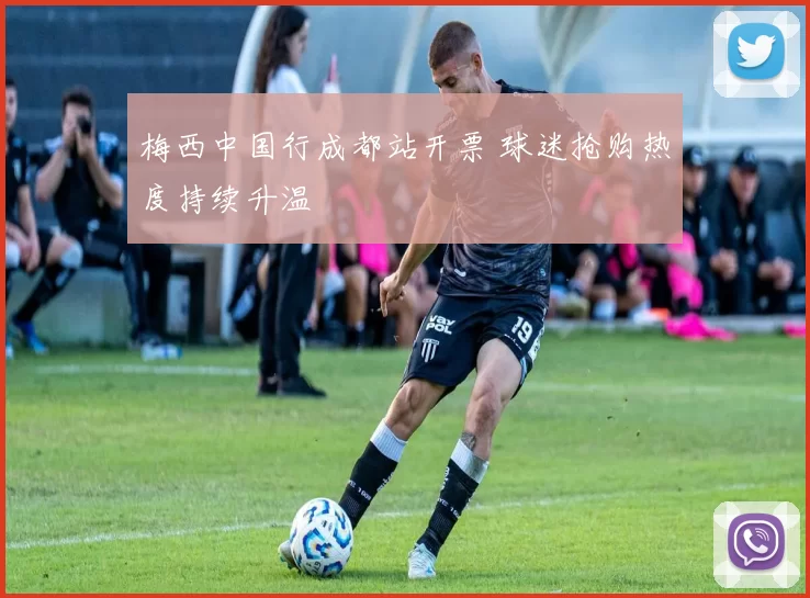 梅西中国行成都站开票 球迷抢购热度持续升温