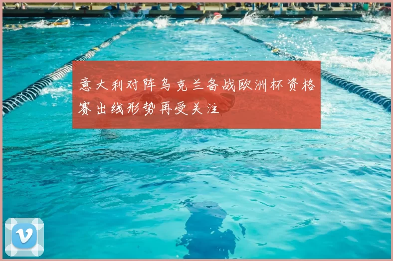 意大利对阵乌克兰备战欧洲杯资格赛出线形势再受关注