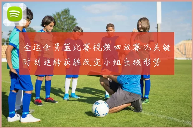 全运会男篮比赛视频回放赛况关键时刻逆转获胜改变小组出线形势