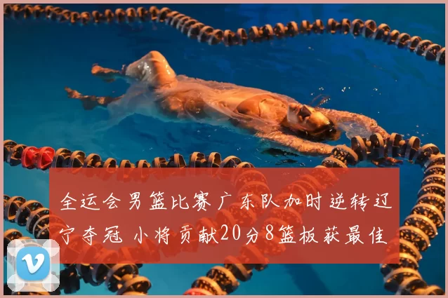 全运会男篮比赛广东队加时逆转辽宁夺冠 小将贡献20分8篮板获最佳球员