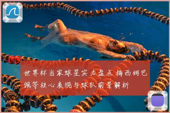 世界杯当家球星实力盘点 梅西姆巴佩等核心表现与球队前景解析