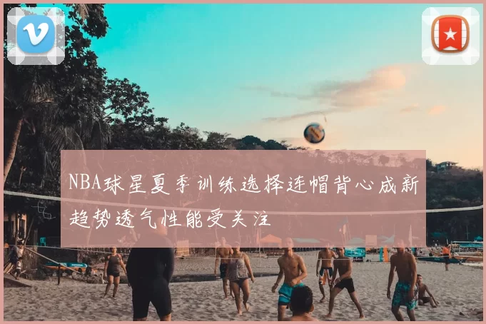 NBA球星夏季训练选择连帽背心成新趋势透气性能受关注