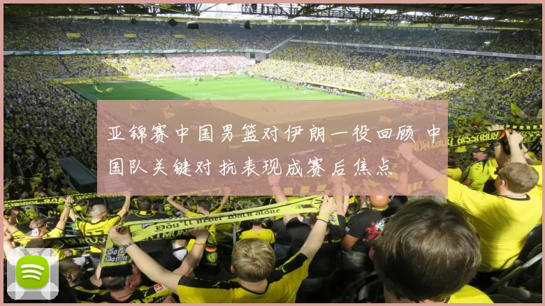 亚锦赛中国男篮对伊朗一役回顾 中国队关键对抗表现成赛后焦点