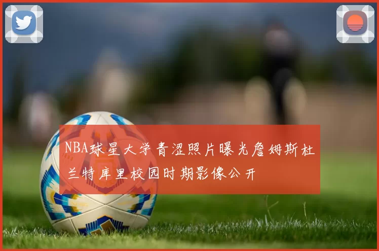 NBA球星大学青涩照片曝光詹姆斯杜兰特库里校园时期影像公开