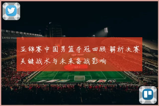 亚锦赛中国男篮夺冠回顾 解析决赛关键战术与未来备战影响