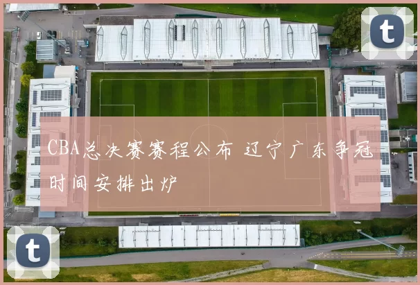 CBA总决赛赛程公布 辽宁广东争冠时间安排出炉